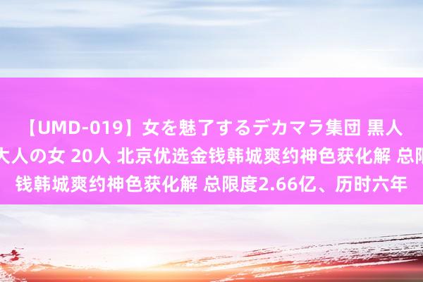 【UMD-019】女を魅了するデカマラ集団 黒人ナンパ エロくてイイ大人の女 20人 北京优选金钱韩城爽约神色获化解 总限度2.66亿、历时六年