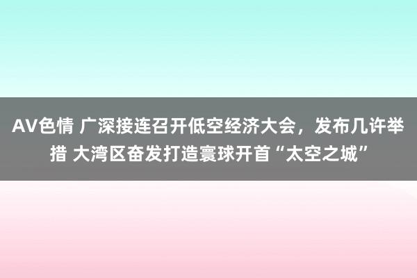 AV色情 广深接连召开低空经济大会，发布几许举措 大湾区奋发打造寰球开首“太空之城”