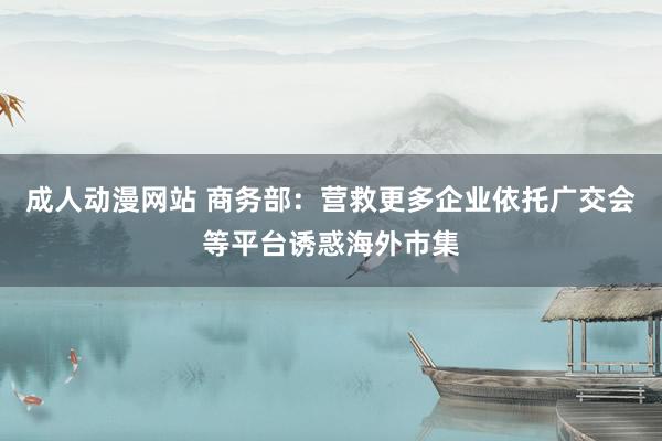 成人动漫网站 商务部：营救更多企业依托广交会等平台诱惑海外市集