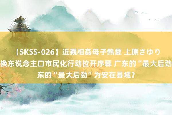 【SKSS-026】近親相姦母子熱愛 上原さゆり 新一轮农业转换东说念主口市民化行动拉开序幕 广东的“最大后劲”为安在县域？