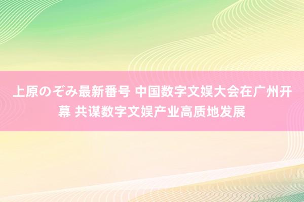 上原のぞみ最新番号 中国数字文娱大会在广州开幕 共谋数字文娱产业高质地发展