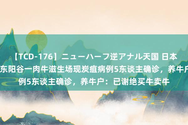 【TCD-176】ニューハーフ逆アナル天国 日本VS海外8時間SP 山东阳谷一肉牛滋生场现炭疽病例5东谈主确诊，养牛户：已谢绝买牛卖牛