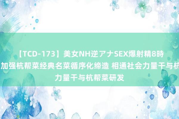 【TCD-173】美女NH逆アナSEX爆射精8時間 杭州：加强杭帮菜经典名菜循序化缔造 相通社会力量干与杭帮菜研发