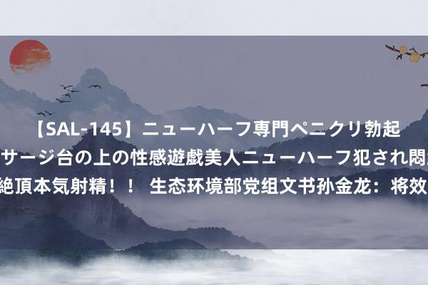 【SAL-145】ニューハーフ専門ペニクリ勃起エステ20人4時間 マッサージ台の上の性感遊戯美人ニューハーフ犯され悶絶3Pアナルファック絶頂本気射精！！ 生态环境部党组文书孙金龙：将效用构建生态环境限