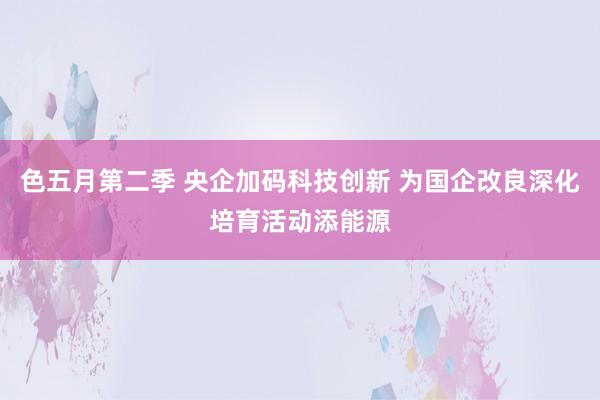 色五月第二季 央企加码科技创新 为国企改良深化培育活动添能源