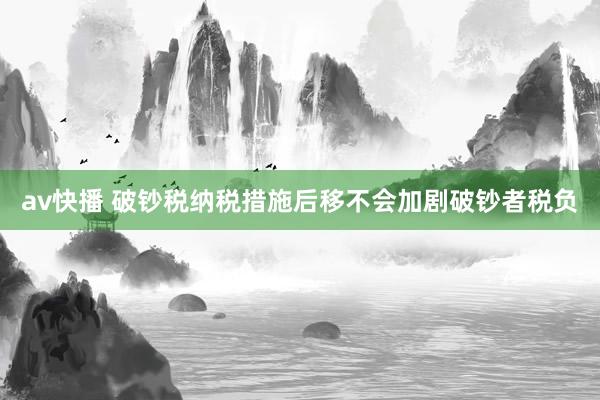 av快播 破钞税纳税措施后移不会加剧破钞者税负