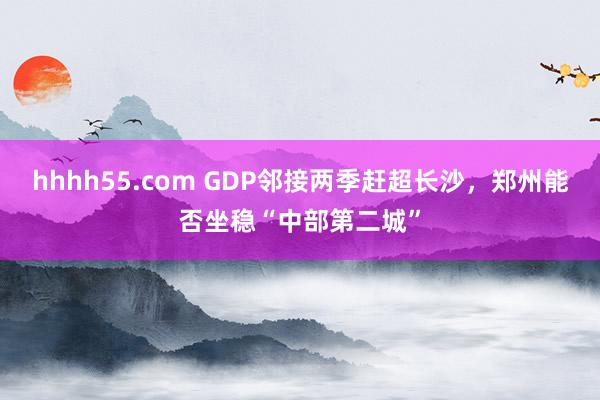 hhhh55.com GDP邻接两季赶超长沙，郑州能否坐稳“中部第二城”