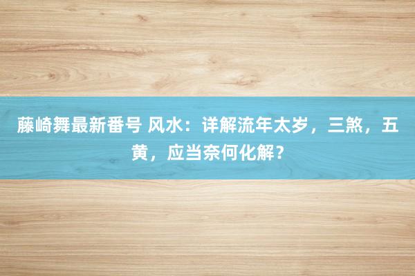 藤崎舞最新番号 风水：详解流年太岁，三煞，五黄，应当奈何化解？