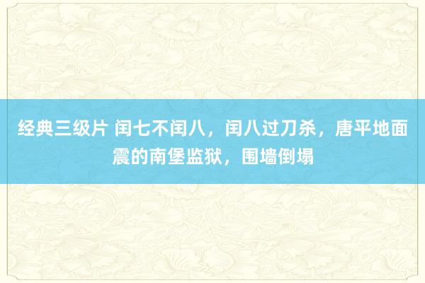 经典三级片 闰七不闰八，闰八过刀杀，唐平地面震的南堡监狱，围墙倒塌