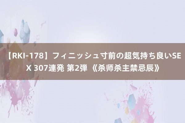 【RKI-178】フィニッシュ寸前の超気持ち良いSEX 307連発 第2弾 《杀师杀主禁忌辰》