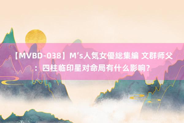 【MVBD-038】M’s人気女優総集編 文群师父：四柱临印星对命局有什么影响？