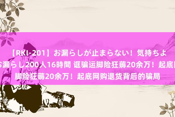 【RKI-201】お漏らしが止まらない！気持ちよすぎる失禁・羞恥お漏らし200人16時間 诓骗运脚险狂薅20余万！起底网购退货背后的骗局