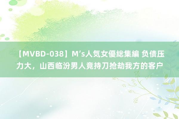 【MVBD-038】M’s人気女優総集編 负债压力大，山西临汾男人竟持刀抢劫我方的客户