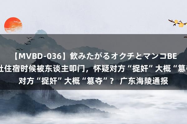 【MVBD-036】飲みたがるオクチとマンコBEST 旅客反应在某旅社住宿时候被东谈主叩门，怀疑对方“捉奸”大概“篡夺”？ 广东海陵通报