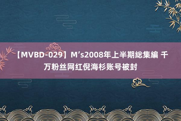 【MVBD-029】M’s2008年上半期総集編 千万粉丝网红倪海杉账号被封