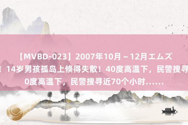 【MVBD-023】2007年10月～12月エムズBEST4時間 进击！14岁男孩孤岛上倏得失散！40度高温下，民警搜寻近70个小时……