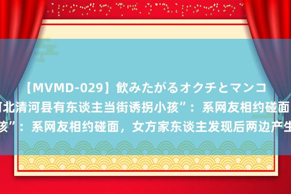 【MVMD-029】飲みたがるオクチとマンコ 雪乃しずく 警方辟谣“河北清河县有东谈主当街诱拐小孩”：系网友相约碰面，女方家东谈主发现后两边产生纠纷