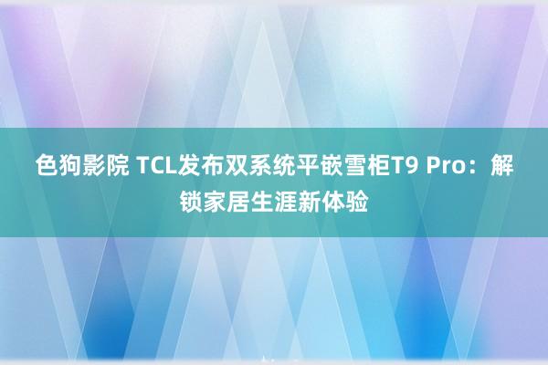 色狗影院 TCL发布双系统平嵌雪柜T9 Pro：解锁家居生涯新体验