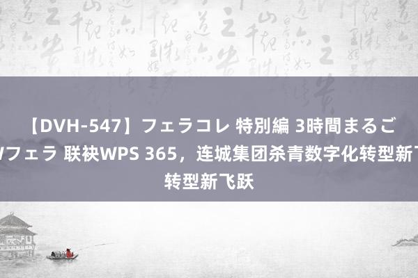 【DVH-547】フェラコレ 特別編 3時間まるごとWフェラ 联袂WPS 365，连城集团杀青数字化转型新飞跃