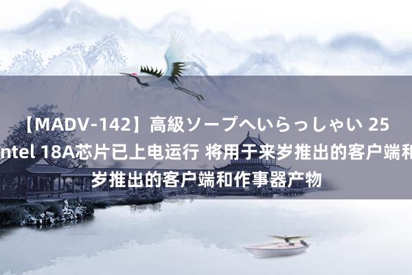 【MADV-142】高級ソープへいらっしゃい 25 英特尔晓示Intel 18A芯片已上电运行 将用于来岁推出的客户端和作事器产物