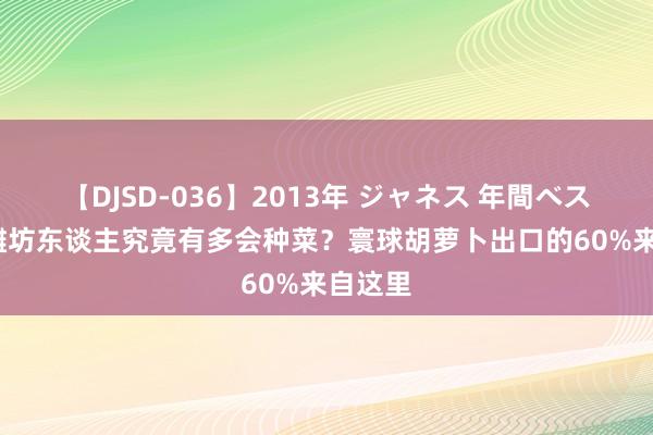 【DJSD-036】2013年 ジャネス 年間ベスト10 潍坊东谈主究竟有多会种菜？寰球胡萝卜出口的60%来自这里