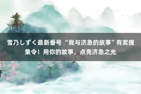 雪乃しずく最新番号 “我与济急的故事”有奖搜集令！用你的故事，点亮济急之光