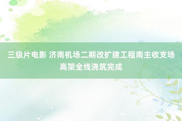 三级片电影 济南机场二期改扩建工程南主收支场高架全线浇筑完成