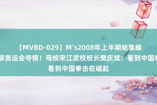 【MVBD-029】M’s2008年上半期総集編 杨文璐巴黎奥运会夺银！母校宋江武校校长樊庆斌：看到中国拳击在崛起