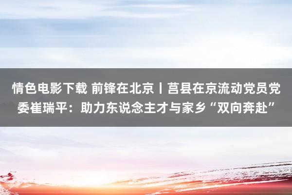 情色电影下载 前锋在北京丨莒县在京流动党员党委崔瑞平：助力东说念主才与家乡“双向奔赴”