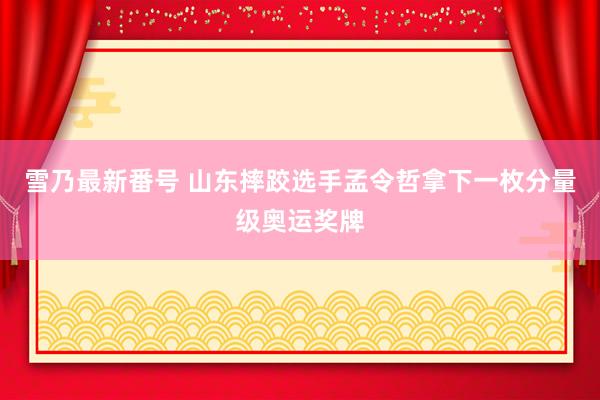 雪乃最新番号 山东摔跤选手孟令哲拿下一枚分量级奥运奖牌