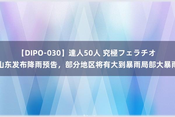 【DIPO-030】達人50人 究極フェラチオ 山东发布降雨预告，部分地区将有大到暴雨局部大暴雨