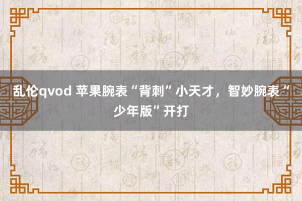 乱伦qvod 苹果腕表“背刺”小天才，智妙腕表“少年版”开打