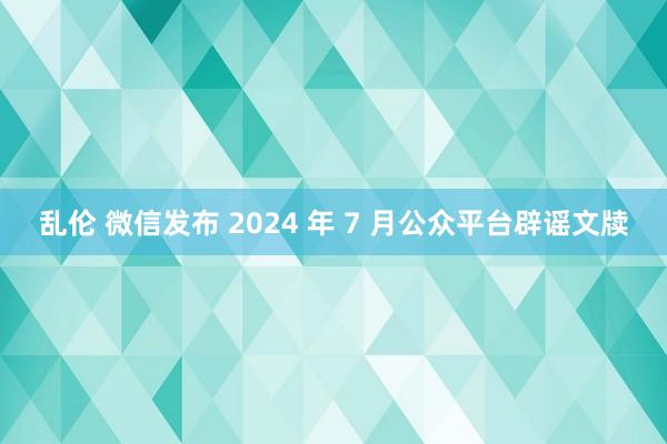 乱伦 微信发布 2024 年 7 月公众平台辟谣文牍