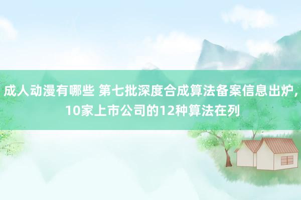 成人动漫有哪些 第七批深度合成算法备案信息出炉, 10家上市公司的12种算法在列