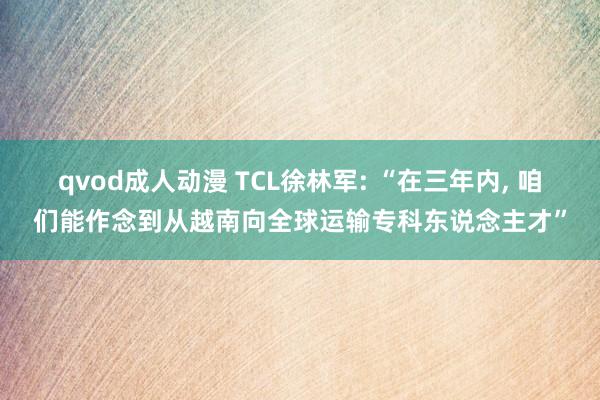 qvod成人动漫 TCL徐林军: “在三年内, 咱们能作念到从越南向全球运输专科东说念主才”