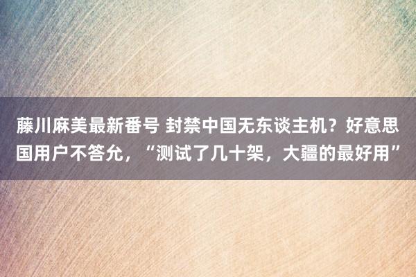 藤川麻美最新番号 封禁中国无东谈主机？好意思国用户不答允，“测试了几十架，大疆的最好用”