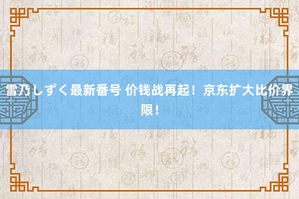 雪乃しずく最新番号 价钱战再起！京东扩大比价界限！