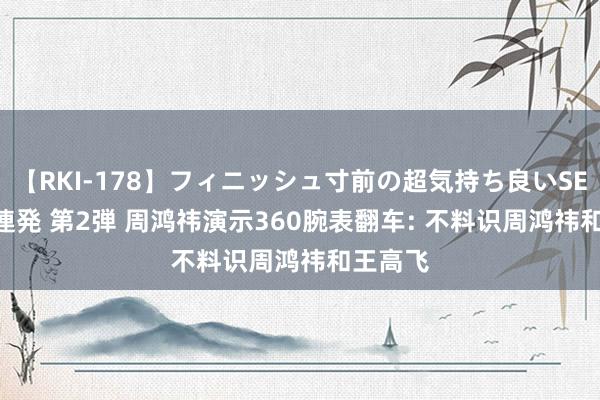 【RKI-178】フィニッシュ寸前の超気持ち良いSEX 307連発 第2弾 周鸿祎演示360腕表翻车: 不料识周鸿祎和王高飞