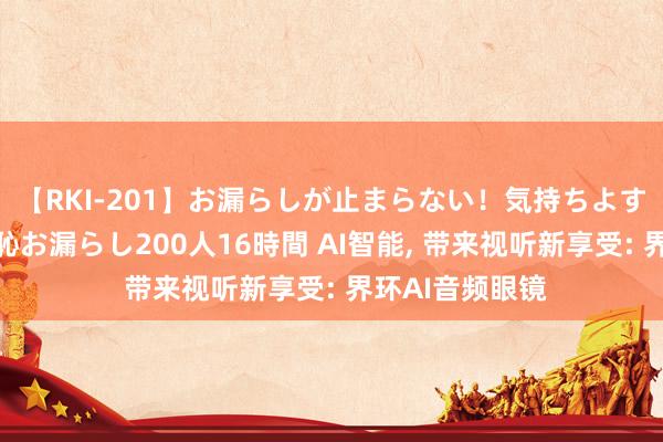 【RKI-201】お漏らしが止まらない！気持ちよすぎる失禁・羞恥お漏らし200人16時間 AI智能, 带来视听新享受: 界环AI音频眼镜