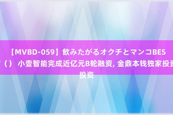 【MVBD-059】飲みたがるオクチとマンコBEST（） 小壹智能完成近亿元B轮融资, 金鼎本钱独家投资