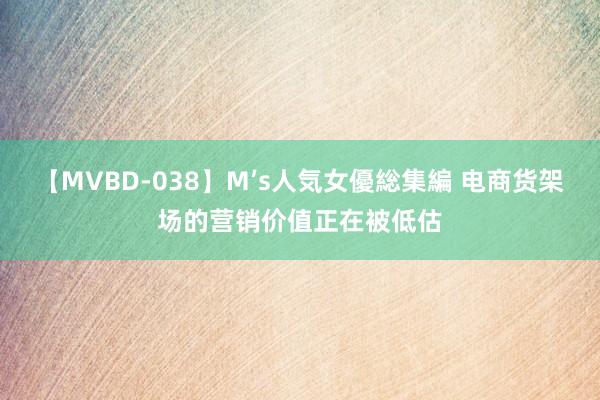 【MVBD-038】M’s人気女優総集編 电商货架场的营销价值正在被低估