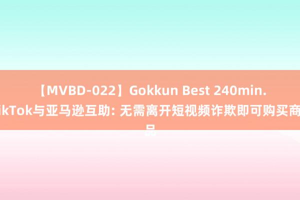 【MVBD-022】Gokkun Best 240min. TikTok与亚马逊互助: 无需离开短视频诈欺即可购买商品