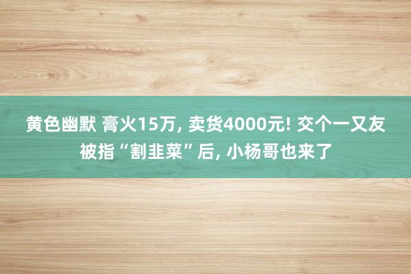 黄色幽默 膏火15万, 卖货4000元! 交个一又友被指“割韭菜”后, 小杨哥也来了