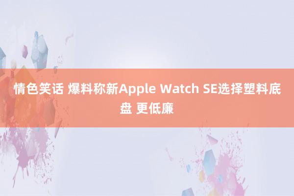 情色笑话 爆料称新Apple Watch SE选择塑料底盘 更低廉