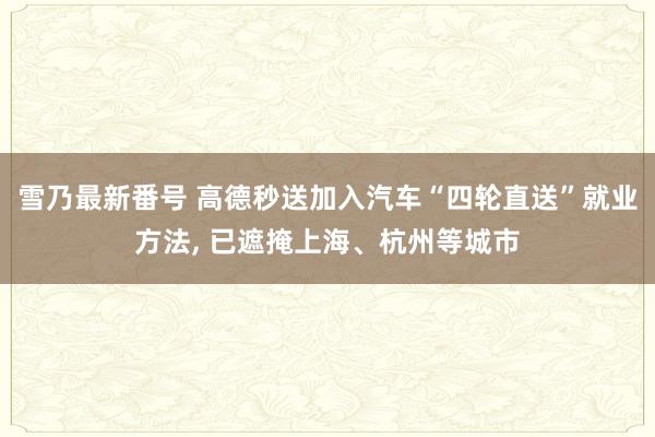 雪乃最新番号 高德秒送加入汽车“四轮直送”就业方法, 已遮掩上海、杭州等城市