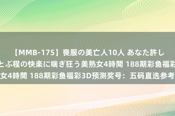 【MMB-175】喪服の美亡人10人 あなた許してください 意識がぶっとぶ程の快楽に喘ぎ狂う美熟女4時間 188期彩鱼福彩3D预测奖号：五码直选参考