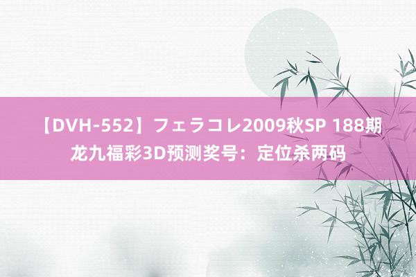 【DVH-552】フェラコレ2009秋SP 188期龙九福彩3D预测奖号：定位杀两码