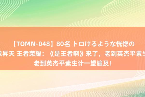 【TOMN-048】80名 トロけるような恍惚の表情 クンニ激昇天 王者荣耀：《是王者啊》来了，老到英杰平素生计一望遍及！