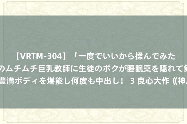 【VRTM-304】「一度でいいから揉んでみたい！」はち切れんばかりのムチムチ巨乳教師に生徒のボクが睡眠薬を隠れて飲ませて、夢の豊満ボディを堪能し何度も中出し！ 3 良心大作《神凰武帝》，还徜徉啥？逆