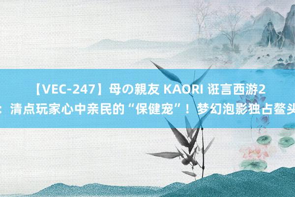 【VEC-247】母の親友 KAORI 诳言西游2：清点玩家心中亲民的“保健宠”！梦幻泡影独占鳌头